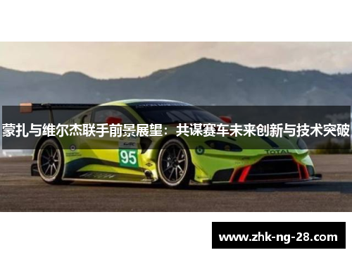 蒙扎与维尔杰联手前景展望:共谋赛车未来创新与技术突破 蒙扎与维尔杰联手前景展望:共谋赛车未来创新与技术突破