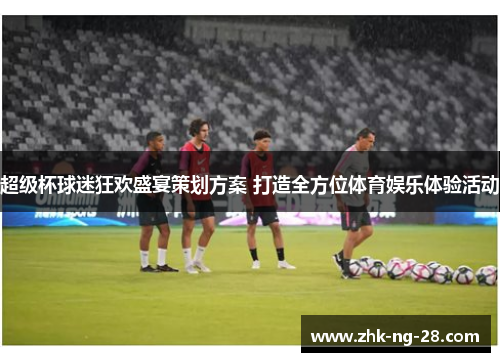 超级杯球迷狂欢盛宴策划方案 打造全方位体育娱乐体验活动 超级杯球迷狂欢盛宴策划方案 打造全方位体育娱乐体验活动