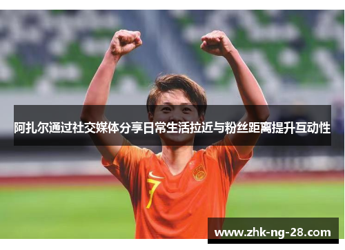 阿扎尔通过社交媒体分享日常生活拉近与粉丝距离提升互动性 阿扎尔通过社交媒体分享日常生活拉近与粉丝距离提升互动性