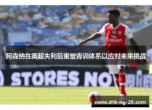 阿森纳在英超失利后重塑青训体系以应对未来挑战 阿森纳在英超失利后重塑青训体系以应对未来挑战