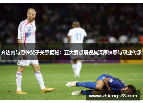 齐达内与恩佐父子关系揭秘：五大要点展现其深厚情感与职业传承