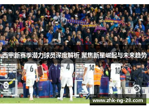 西甲新赛季潜力球员深度解析 聚焦新星崛起与未来趋势