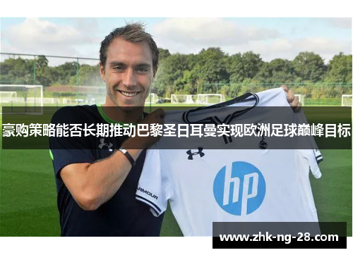 豪购策略能否长期推动巴黎圣日耳曼实现欧洲足球巅峰目标