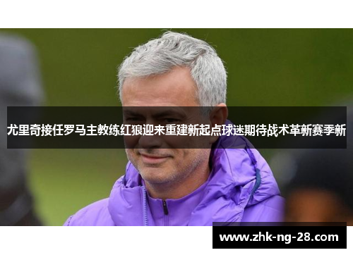 尤里奇接任罗马主教练红狼迎来重建新起点球迷期待战术革新赛季新