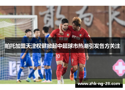 帕托加盟天津权健掀起中超球市热潮引发各方关注