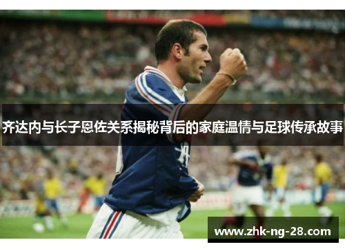 齐达内与长子恩佐关系揭秘背后的家庭温情与足球传承故事 齐达内与长子恩佐关系揭秘背后的家庭温情与足球传承故事
