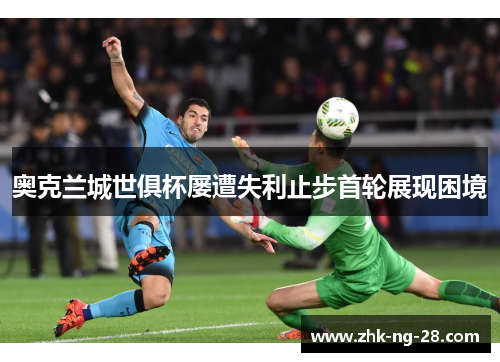 奥克兰城世俱杯屡遭失利止步首轮展现困境 奥克兰城世俱杯屡遭失利止步首轮展现困境